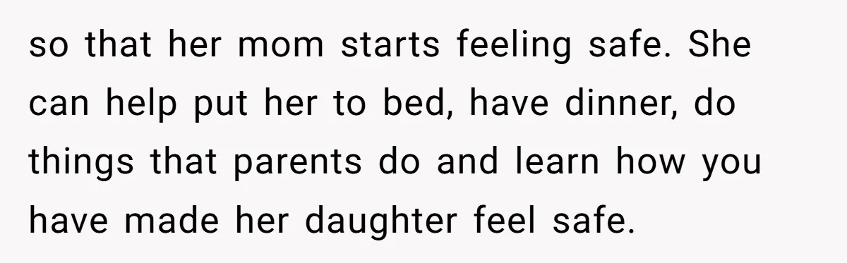 so that her mom starts feeling safe. She can help put her to bed, have dinner, do things that parents do and learn how you have made her daughter feel...