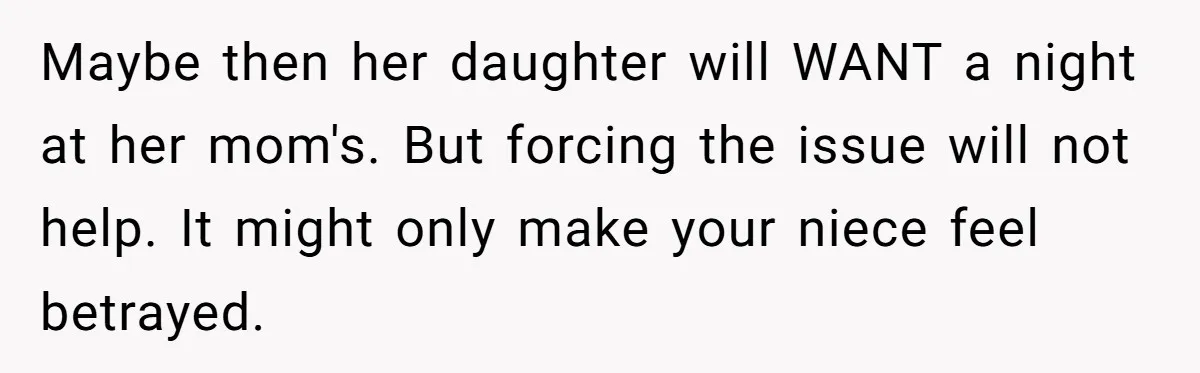 Maybe then her daughter will WANT a night at her mom's. But forcing the issue will not help. It might only make your niece feel betrayed.