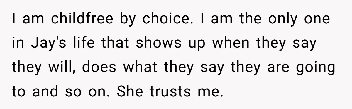 Her Sister Wanted Updates About the Daughter She Abandoned, but One Aunt Refused to Betray the Child’s Trust I am childfree by choice. I am the only one in Jay's life that shows up when they say they will, does what they say they are going to and...