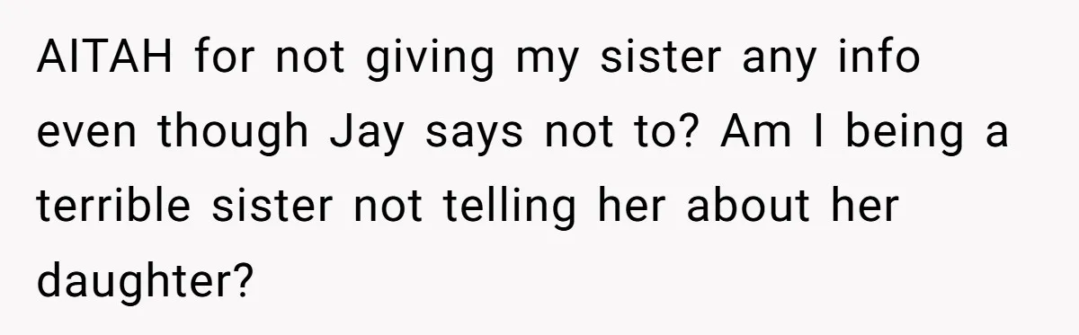 Her Sister Wanted Updates About the Daughter She Abandoned, but One Aunt Refused to Betray the Child’s Trust AITAH for not giving my sister any info even though Jay says not to? Am I being a terrible sister not telling her about her daughter?