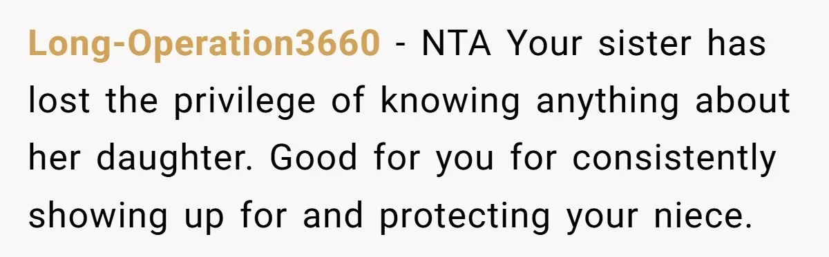 Her Sister Wanted Updates About the Daughter She Abandoned, but One Aunt Refused to Betray the Child’s Trust Long-Operation3660 − NTA Your sister has lost the privilege of knowing anything about her daughter. Good for you for consistently showing up for and protecting your niece.