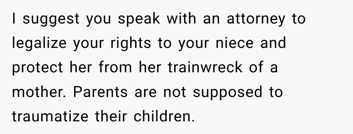 Her Sister Wanted Updates About the Daughter She Abandoned, but One Aunt Refused to Betray the Child’s Trust I suggest you speak with an attorney to legalize your rights to your niece and protect her from her trainwreck of a mother. Parents are not supposed to traumatize their...