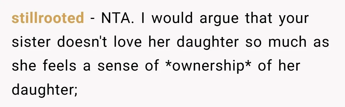 Her Sister Wanted Updates About the Daughter She Abandoned, but One Aunt Refused to Betray the Child’s Trust stillrooted − NTA. I would argue that your sister doesn't love her daughter so much as she feels a sense of *ownership* of her daughter;