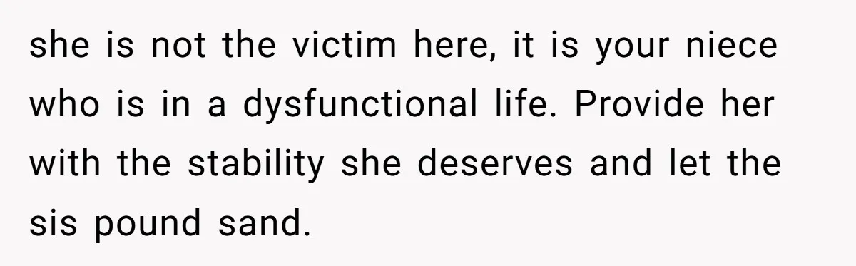 Her Sister Wanted Updates About the Daughter She Abandoned, but One Aunt Refused to Betray the Child’s Trust she is not the victim here, it is your niece who is in a dysfunctional life. Provide her with the stability she deserves and let the sis pound sand.