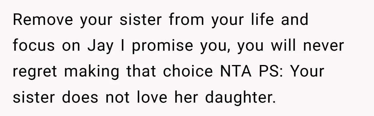 Her Sister Wanted Updates About the Daughter She Abandoned, but One Aunt Refused to Betray the Child’s Trust Remove your sister from your life and focus on Jay I promise you, you will never regret making that choice NTA PS: Your sister does not love her daughter.
