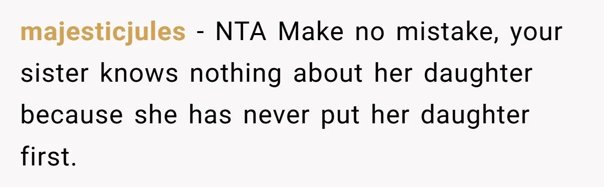 Her Sister Wanted Updates About the Daughter She Abandoned, but One Aunt Refused to Betray the Child’s Trust majesticjules − NTA Make no mistake, your sister knows nothing about her daughter because she has never put her daughter first.