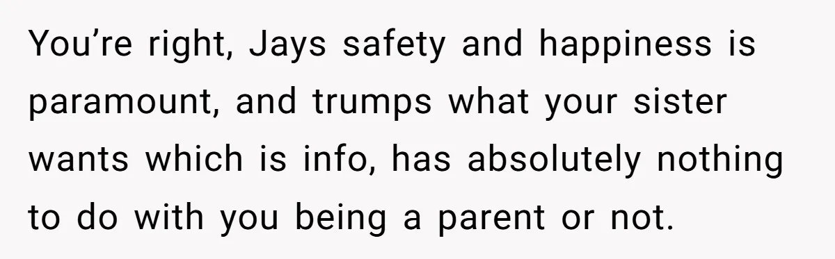 Her Sister Wanted Updates About the Daughter She Abandoned, but One Aunt Refused to Betray the Child’s Trust You’re right, Jays safety and happiness is paramount, and trumps what your sister wants which is info, has absolutely nothing to do with you being a parent or not.