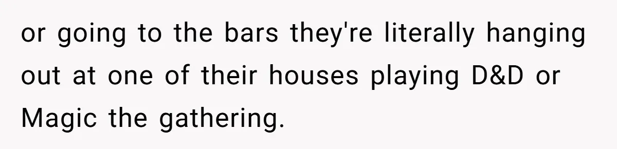 Her Husband Wanted to Take Their Only Car for 10 Hours to Play Games With Friends, and She Finally Pushed Back or going to the bars they're literally hanging out at one of their houses playing D&D or Magic the gathering.