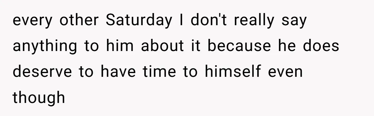 Her Husband Wanted to Take Their Only Car for 10 Hours to Play Games With Friends, and She Finally Pushed Back every other Saturday I don't really say anything to him about it because he does deserve to have time to himself even though
