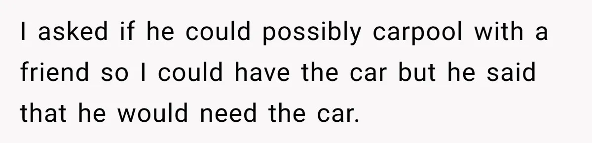 Her Husband Wanted to Take Their Only Car for 10 Hours to Play Games With Friends, and She Finally Pushed Back I asked if he could possibly carpool with a friend so I could have the car but he said that he would need the car.