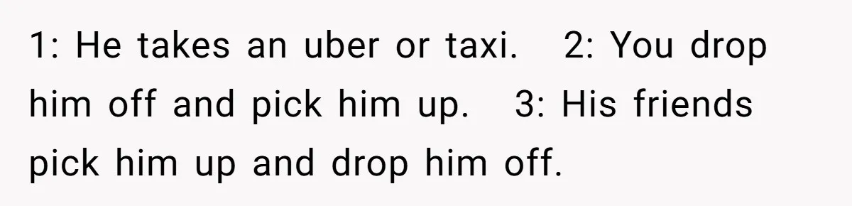 Her Husband Wanted to Take Their Only Car for 10 Hours to Play Games With Friends, and She Finally Pushed Back 1: He takes an uber or taxi. 2: You drop him off and pick him up. 3: His friends pick him up and drop him off.