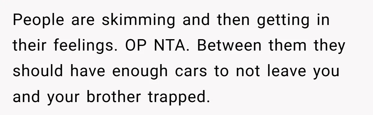 Her Husband Wanted to Take Their Only Car for 10 Hours to Play Games With Friends, and She Finally Pushed Back People are skimming and then getting in their feelings. OP NTA. Between them they should have enough cars to not leave you and your brother trapped.