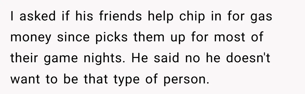 Her Husband Wanted to Take Their Only Car for 10 Hours to Play Games With Friends, and She Finally Pushed Back I asked if his friends help chip in for gas money since picks them up for most of their game nights. He said no he doesn't want to be that...