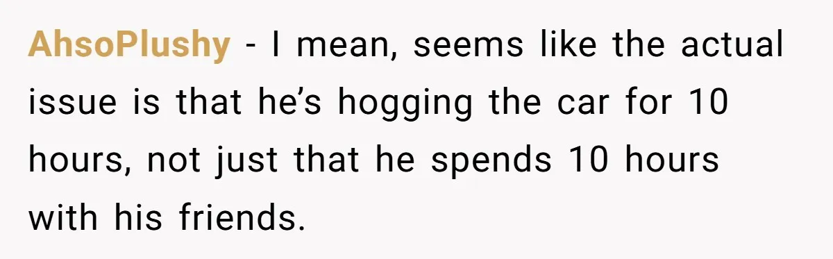 Her Husband Wanted to Take Their Only Car for 10 Hours to Play Games With Friends, and She Finally Pushed Back AhsoPlushy − I mean, seems like the actual issue is that he’s hogging the car for 10 hours, not just that he spends 10 hours with his friends.