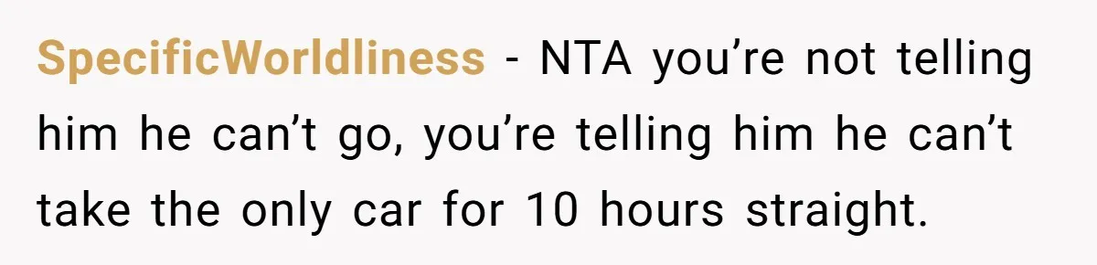 Her Husband Wanted to Take Their Only Car for 10 Hours to Play Games With Friends, and She Finally Pushed Back SpecificWorldliness − NTA you’re not telling him he can’t go, you’re telling him he can’t take the only car for 10 hours straight.