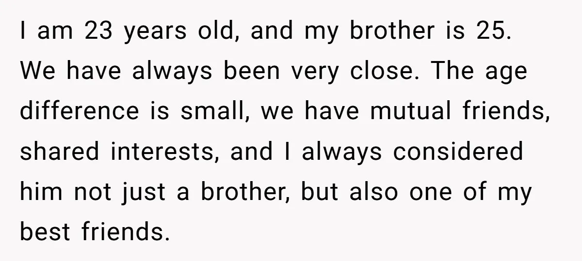 I am 23 years old, and my brother is 25. We have always been very close. The age difference is small, we have mutual friends, shared interests, and I always...