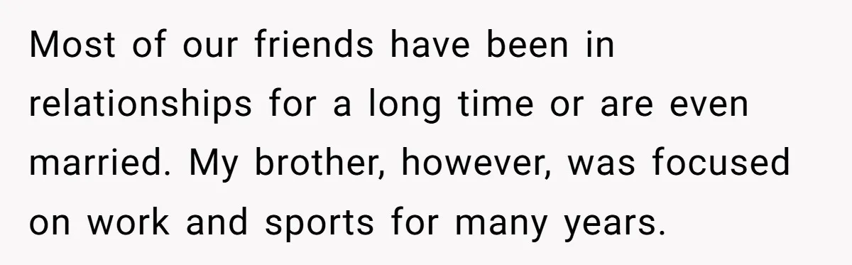 Most of our friends have been in relationships for a long time or are even married. My brother, however, was focused on work and sports for many years.