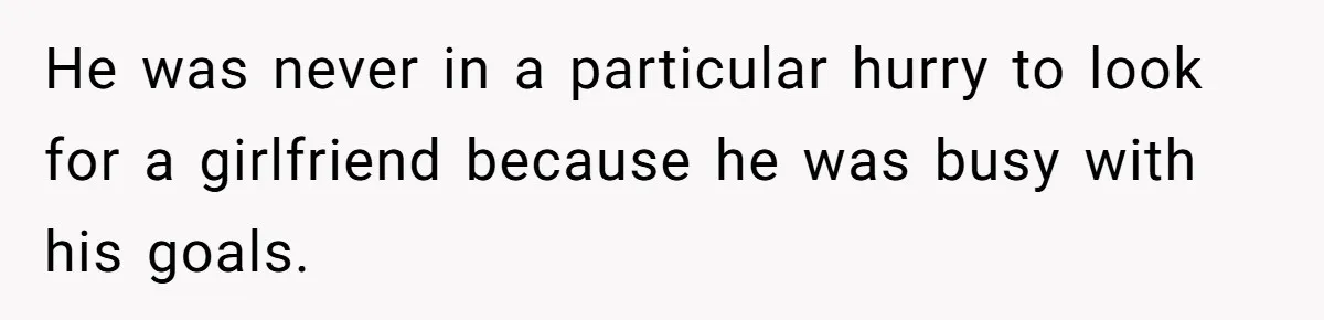 He was never in a particular hurry to look for a girlfriend because he was busy with his goals.