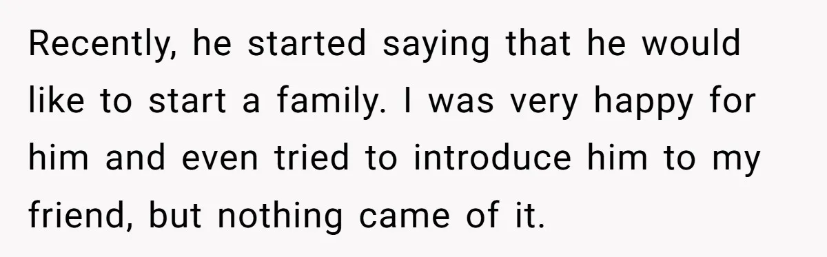 Recently, he started saying that he would like to start a family. I was very happy for him and even tried to introduce him to my friend, but nothing came...
