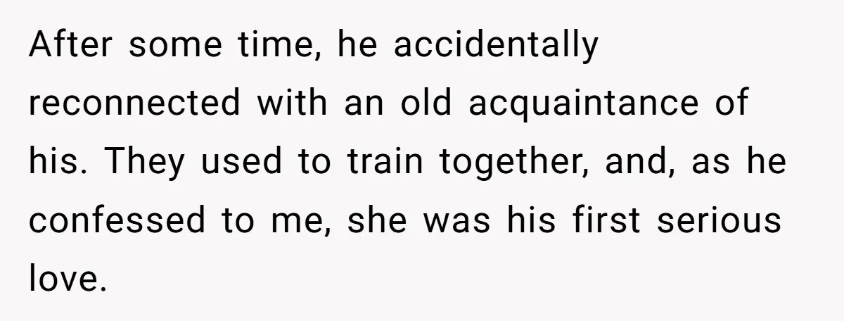 After some time, he accidentally reconnected with an old acquaintance of his. They used to train together, and, as he confessed to me, she was his first serious love.