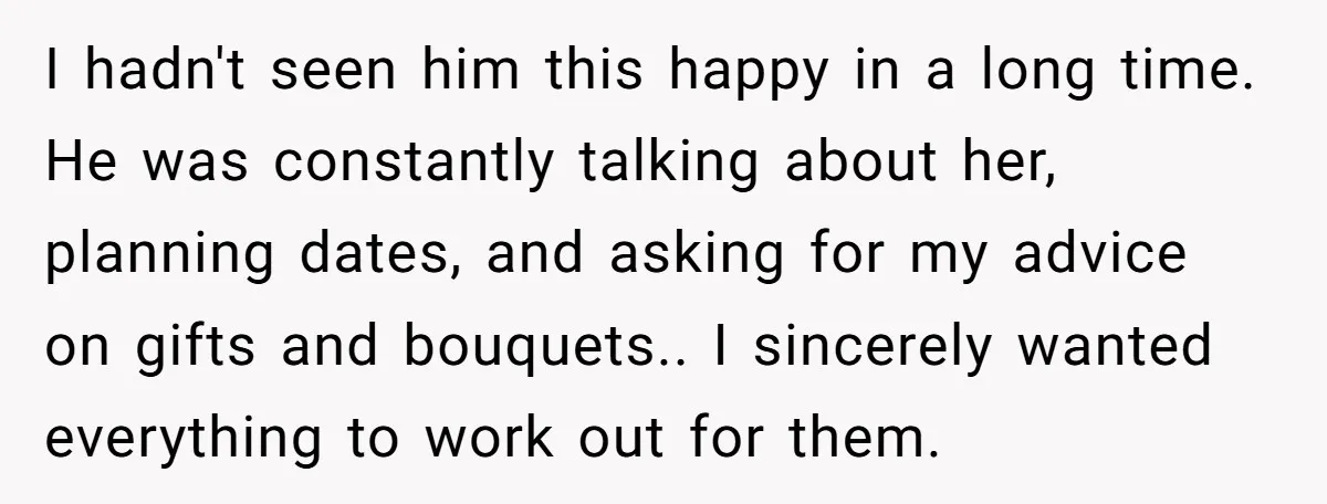 I hadn't seen him this happy in a long time. He was constantly talking about her, planning dates, and asking for my advice on gifts and bouquets.. I sincerely wanted...