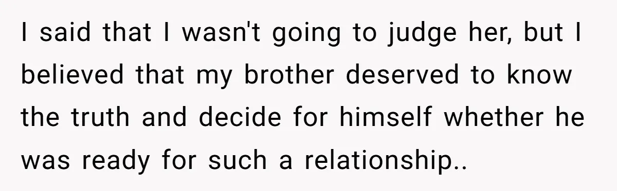 I said that I wasn't going to judge her, but I believed that my brother deserved to know the truth and decide for himself whether he was ready for such...