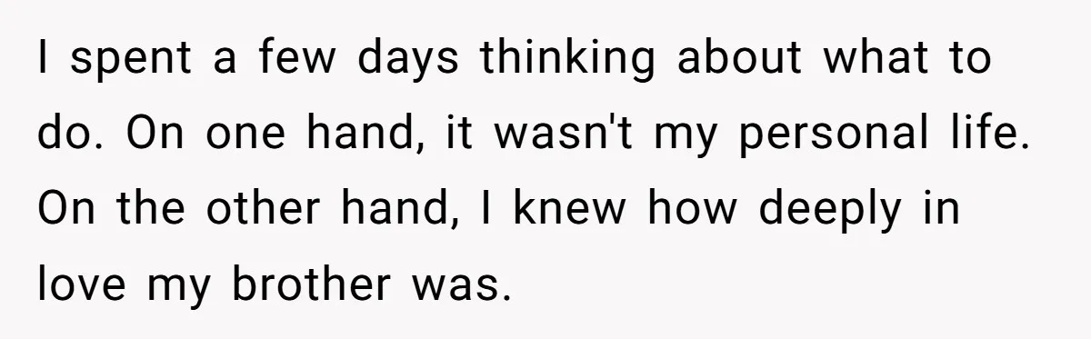 I spent a few days thinking about what to do. On one hand, it wasn't my personal life. On the other hand, I knew how deeply in love my brother...