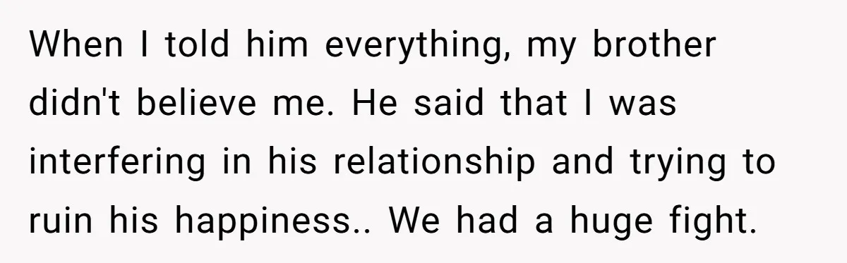 When I told him everything, my brother didn't believe me. He said that I was interfering in his relationship and trying to ruin his happiness.. We had a huge fight.