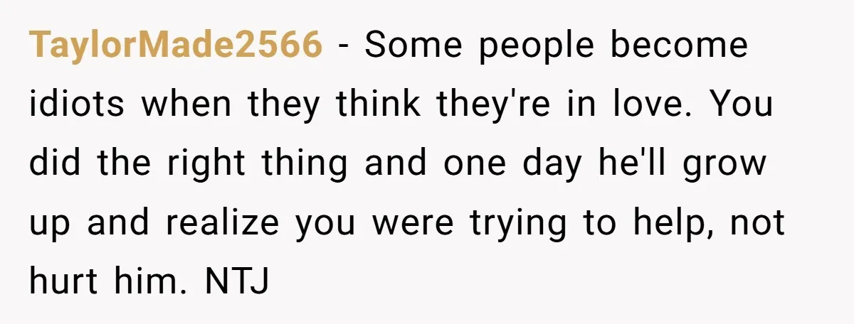 TaylorMade2566 − Some people become idiots when they think they're in love. You did the right thing and one day he'll grow up and realize you were trying to help,...