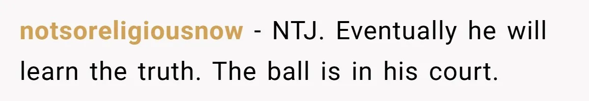 notsoreligiousnow − NTJ. Eventually he will learn the truth. The ball is in his court.