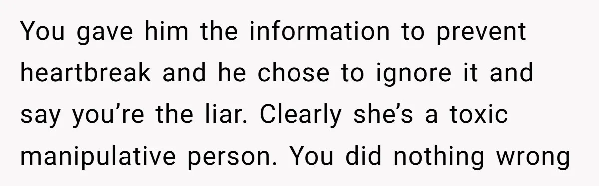 You gave him the information to prevent heartbreak and he chose to ignore it and say you’re the liar. Clearly she’s a toxic manipulative person. You did nothing wrong