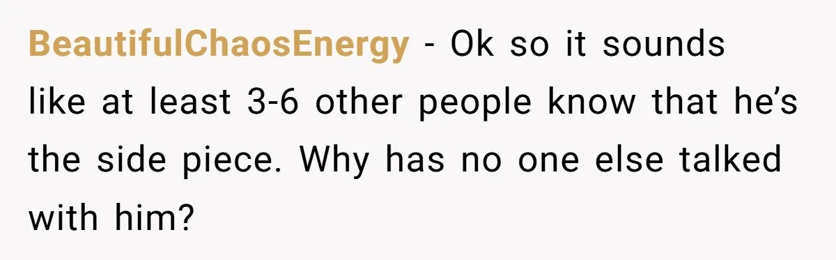 BeautifulChaosEnergy − Ok so it sounds like at least 3-6 other people know that he’s the side piece. Why has no one else talked with him?