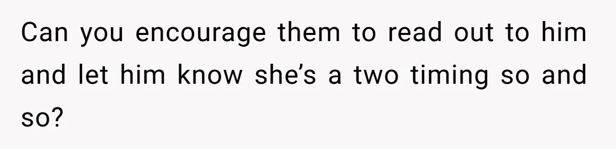 Can you encourage them to read out to him and let him know she’s a two timing so and so?