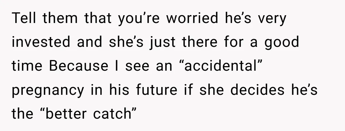 Tell them that you’re worried he’s very invested and she’s just there for a good time Because I see an “accidental” pregnancy in his future if she decides he’s the...