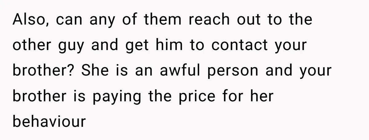 Also, can any of them reach out to the other guy and get him to contact your brother? She is an awful person and your brother is paying the price...