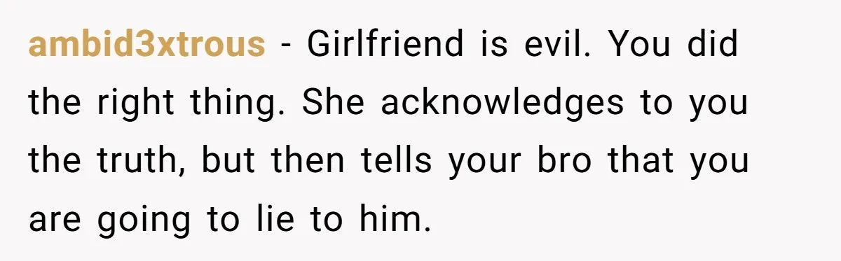 ambid3xtrous − Girlfriend is evil. You did the right thing. She acknowledges to you the truth, but then tells your bro that you are going to lie to him.