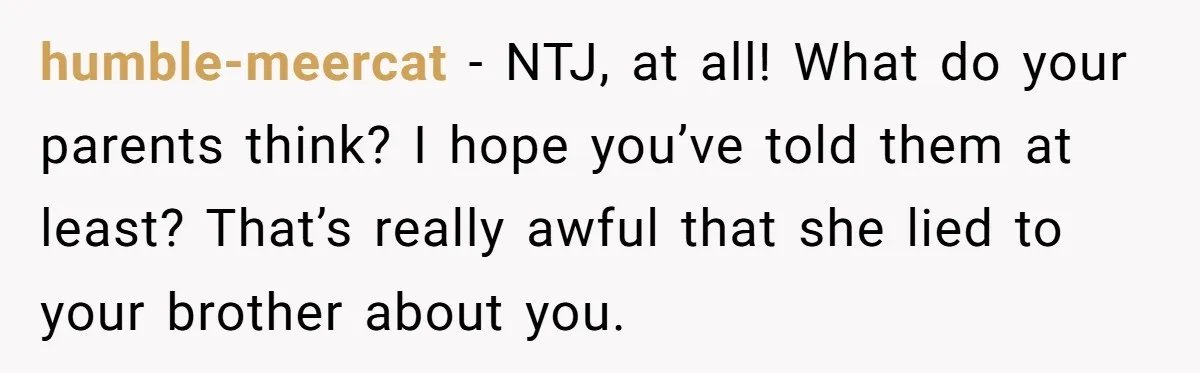 humble-meercat − NTJ, at all! What do your parents think? I hope you’ve told them at least? That’s really awful that she lied to your brother about you.