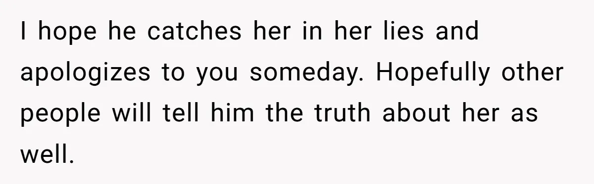 I hope he catches her in her lies and apologizes to you someday. Hopefully other people will tell him the truth about her as well.