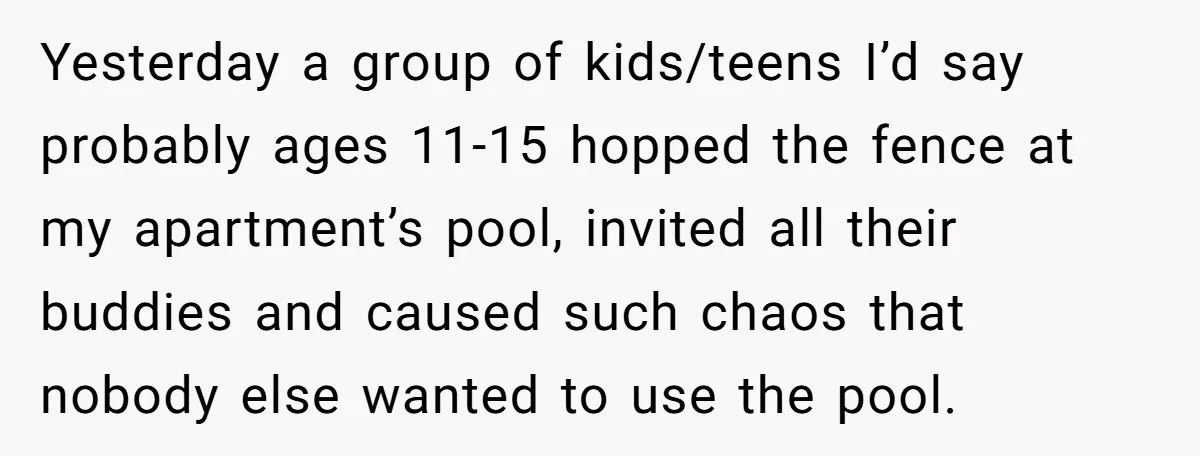 Yesterday a group of kids/teens I’d say probably ages 11-15 hopped the fence at my apartment’s pool, invited all their buddies and caused such chaos that nobody else wanted to...