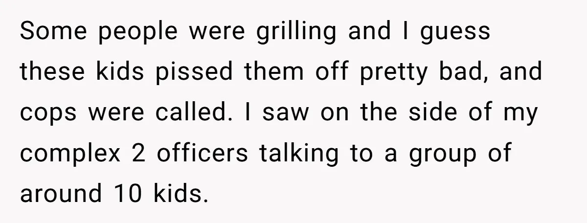 Some people were grilling and I guess these kids pissed them off pretty bad, and cops were called. I saw on the side of my complex 2 officers talking to...