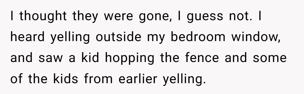 I thought they were gone, I guess not. I heard yelling outside my bedroom window, and saw a kid hopping the fence and some of the kids from earlier yelling.