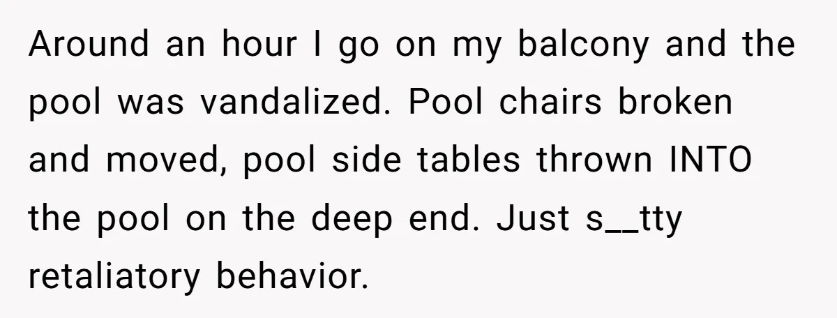 Around an hour I go on my balcony and the pool was vandalized. Pool chairs broken and moved, pool side tables thrown INTO the pool on the deep end. Just...