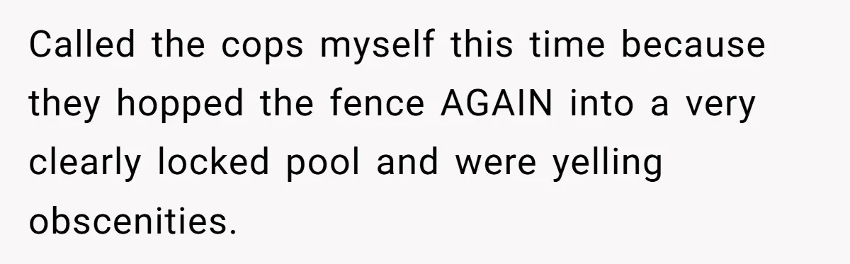 Called the cops myself this time because they hopped the fence AGAIN into a very clearly locked pool and were yelling obscenities.