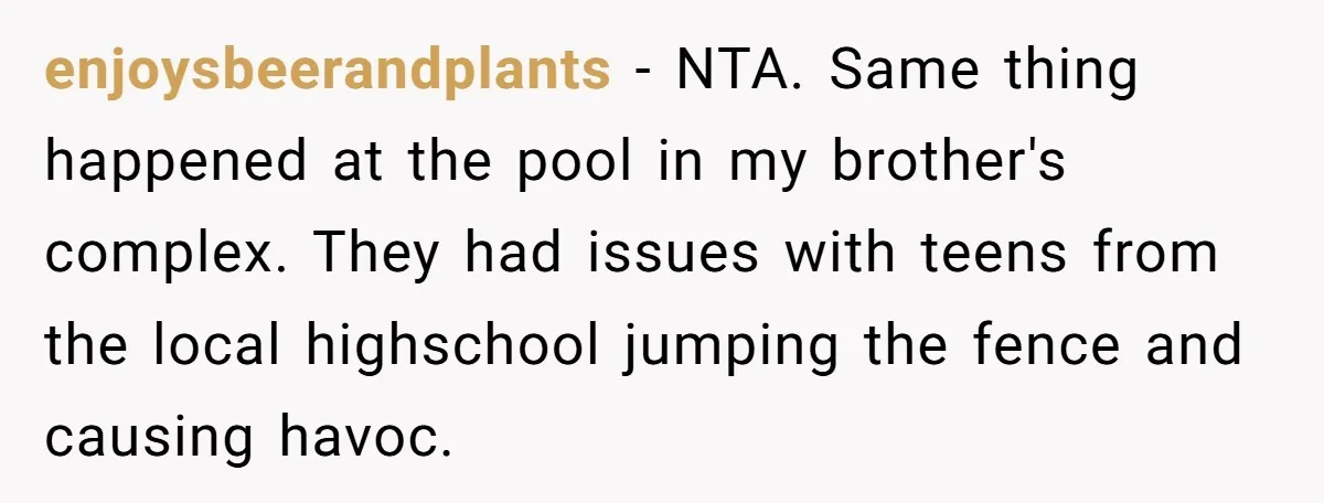 enjoysbeerandplants − NTA. Same thing happened at the pool in my brother's complex. They had issues with teens from the local highschool jumping the fence and causing havoc.