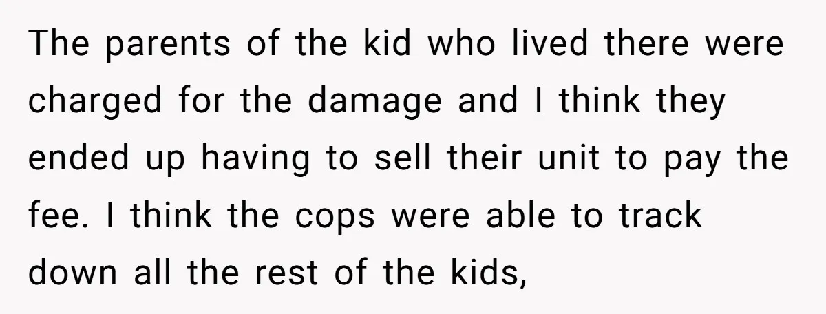 The parents of the kid who lived there were charged for the damage and I think they ended up having to sell their unit to pay the fee. I think...