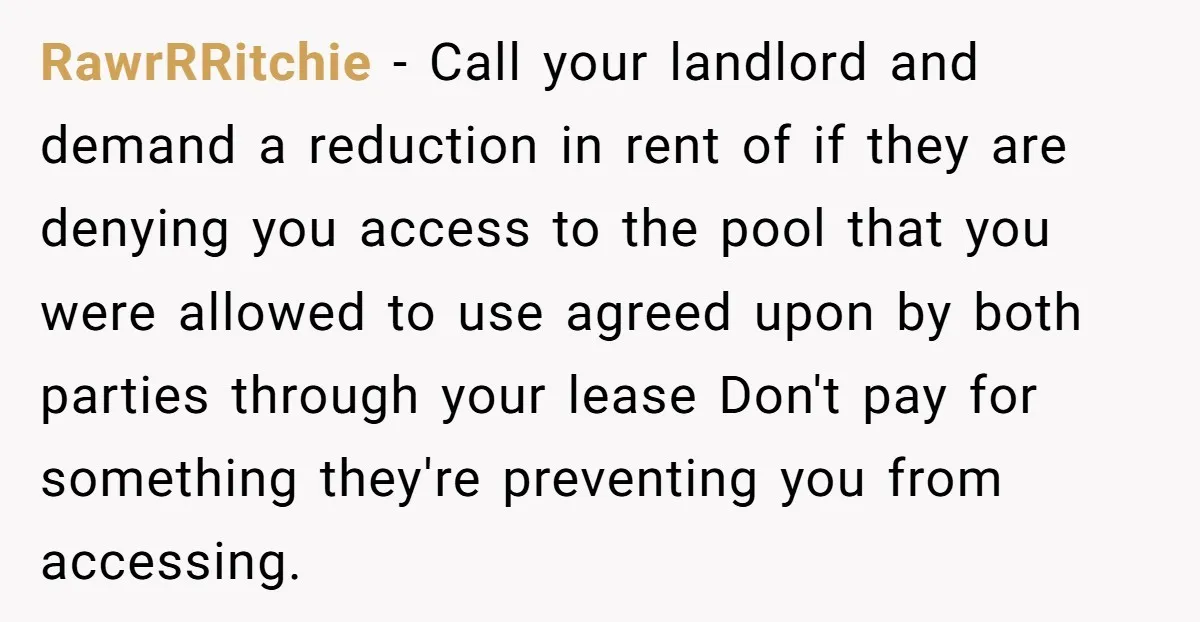 RawrRRitchie − Call your landlord and demand a reduction in rent of if they are denying you access to the pool that you were allowed to use agreed upon by...
