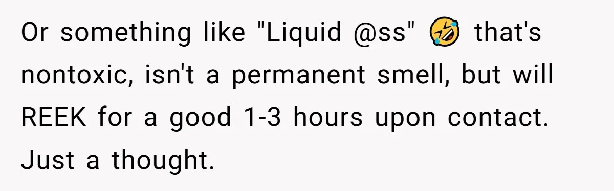 Or something like "Liquid @ss" 🤣 that's nontoxic, isn't a permanent smell, but will REEK for a good 1-3 hours upon contact. Just a thought.