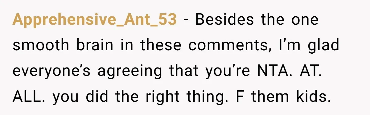 Apprehensive_Ant_53 − Besides the one smooth brain in these comments, I’m glad everyone’s agreeing that you’re NTA. AT. ALL. you did the right thing. F them kids.