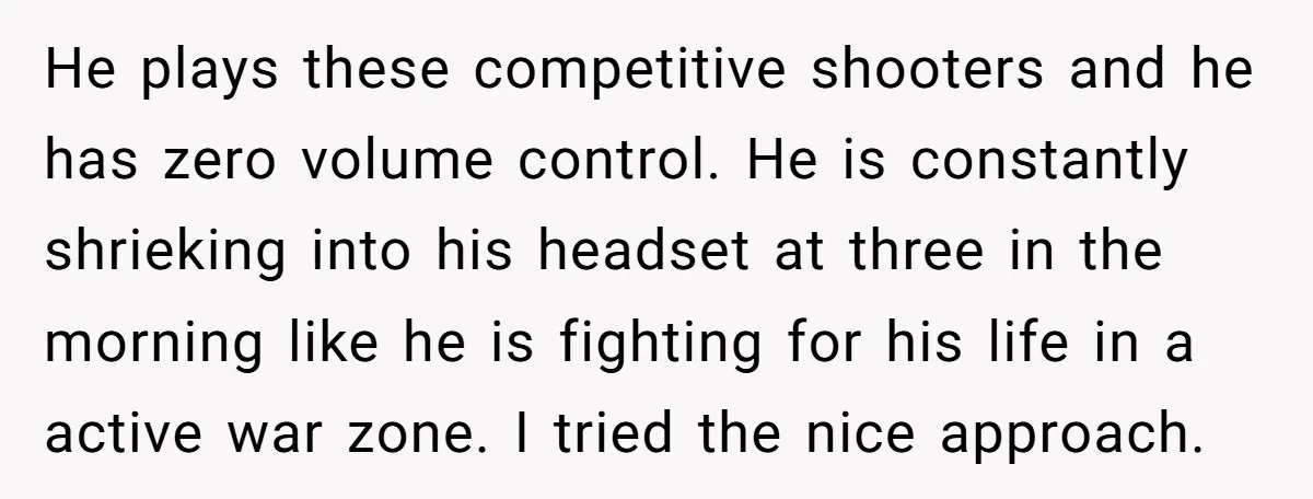 He plays these competitive shooters and he has zero volume control. He is constantly shrieking into his headset at three in the morning like he is fighting for his life...