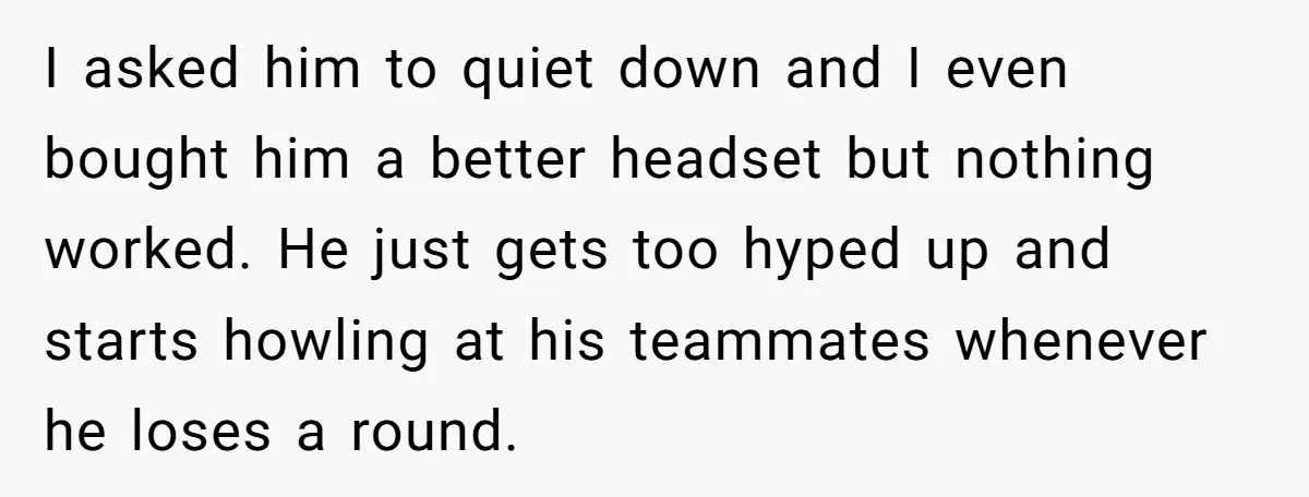 I asked him to quiet down and I even bought him a better headset but nothing worked. He just gets too hyped up and starts howling at his teammates whenever...